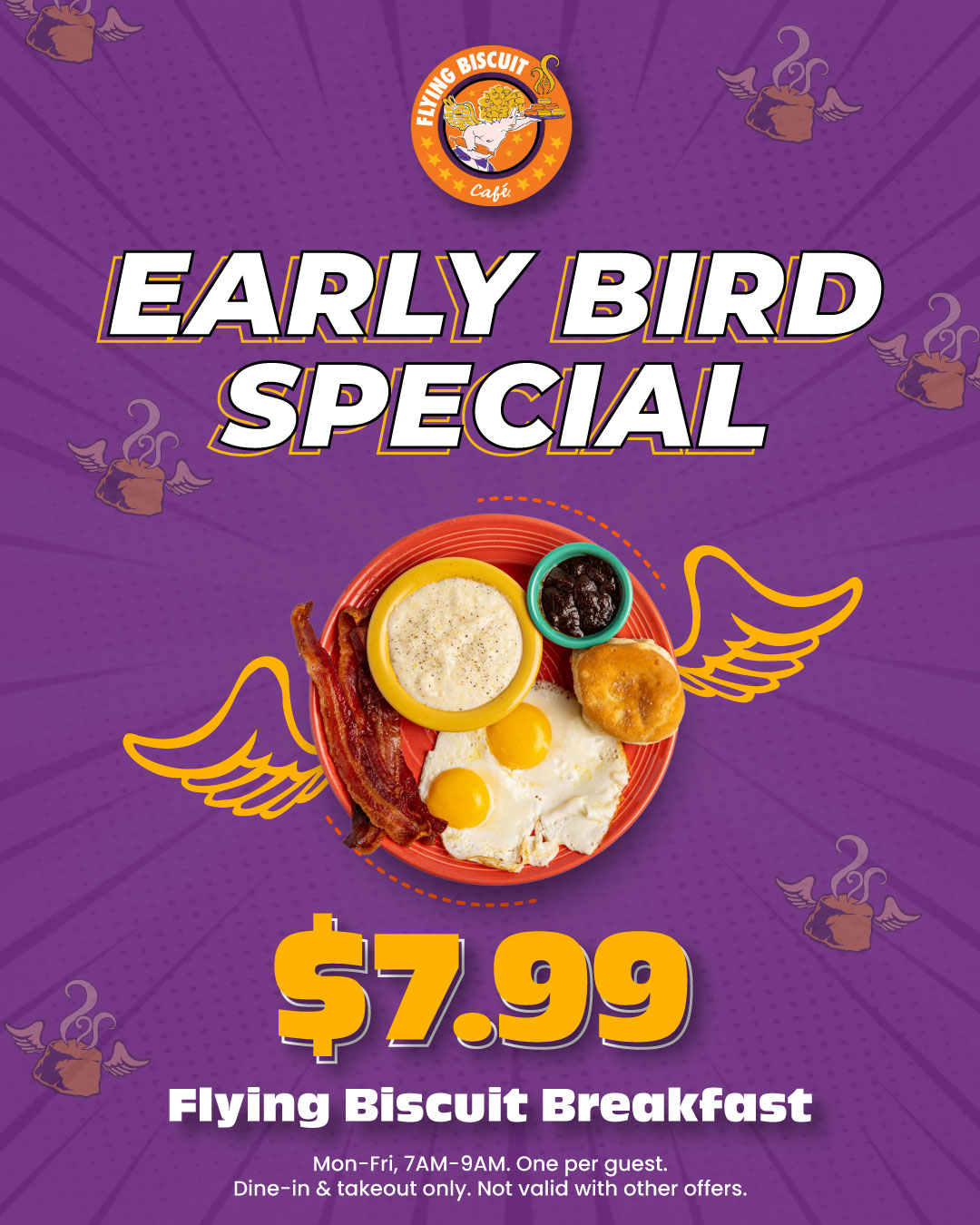 Early Bird Special. $7.99 Flying Biscuit Breakfast. Monday-Friday, 7am-9am. One per guest. Dine-in & takeout only. Not valid with other offers.